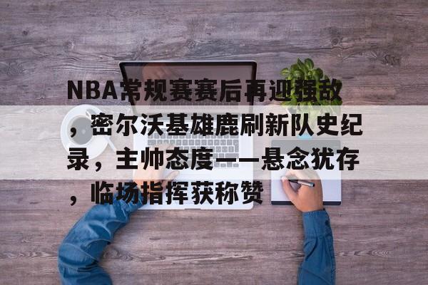 NBA常规赛赛后再迎强敌，密尔沃基雄鹿刷新队史纪录，主帅态度——悬念犹存，临场指挥获称赞的简单介绍-开云平台