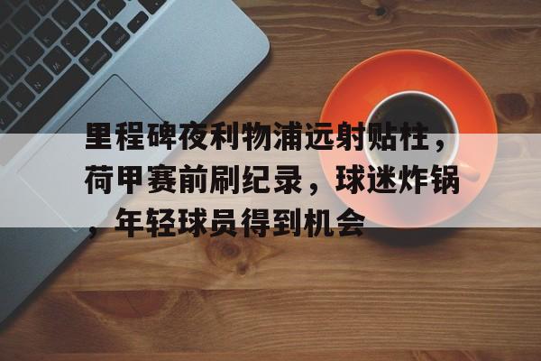 里程碑夜利物浦远射贴柱，荷甲赛前刷纪录，球迷炸锅，年轻球员得到机会的简单介绍-开云官网