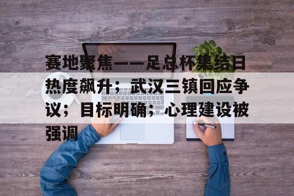 赛地聚焦——足总杯集结日热度飙升；武汉三镇回应争议；目标明确；心理建设被强调的简单介绍