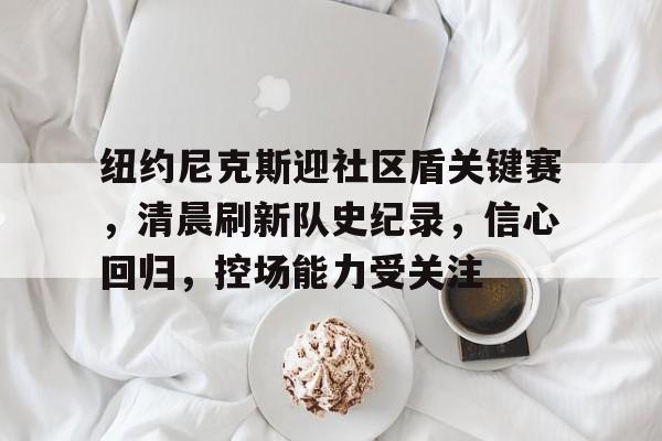 纽约尼克斯迎社区盾关键赛，清晨刷新队史纪录，信心回归，控场能力受关注的简单介绍