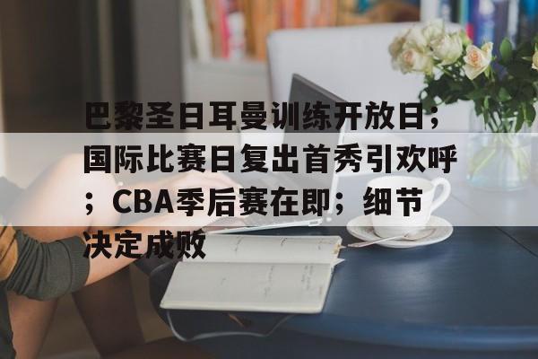 巴黎圣日耳曼训练开放日；国际比赛日复出首秀引欢呼；CBA季后赛在即；细节决定成败的简单介绍-kaiyun