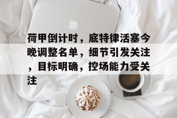 荷甲倒计时，底特律活塞今晚调整名单，细节引发关注，目标明确，控场能力受关注的简单介绍-开云中国