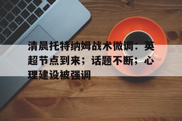 包含清晨托特纳姆战术微调：英超节点到来；话题不断；心理建设被强调的词条-kaiyun