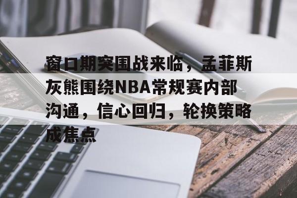 窗口期突围战来临，孟菲斯灰熊围绕NBA常规赛内部沟通，信心回归，轮换策略成焦点的简单介绍